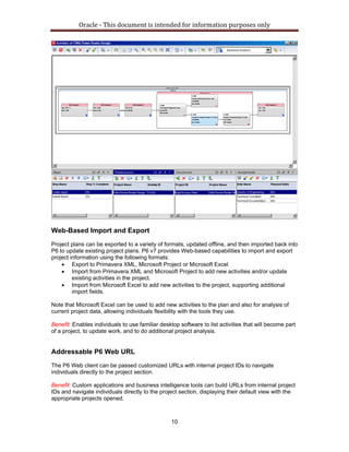 Oracle ‐ This document is intended for information purposes only 
10
Web-Based Import and Export
Project plans can be exported to a variety of formats, updated offline, and then imported back into
P6 to update existing project plans. P6 v7 provides Web-based capabilities to import and export
project information using the following formats:
• Export to Primavera XML, Microsoft Project or Microsoft Excel
• Import from Primavera XML and Microsoft Project to add new activities and/or update
existing activities in the project.
• Import from Microsoft Excel to add new activities to the project, supporting additional
import fields.
Note that Microsoft Excel can be used to add new activities to the plan and also for analysis of
current project data, allowing individuals flexibility with the tools they use.
Benefit: Enables individuals to use familiar desktop software to list activities that will become part
of a project, to update work, and to do additional project analysis.
Addressable P6 Web URL
The P6 Web client can be passed customized URLs with internal project IDs to navigate
individuals directly to the project section.
Benefit: Custom applications and business intelligence tools can build URLs from internal project
IDs and navigate individuals directly to the project section, displaying their default view with the
appropriate projects opened.
 