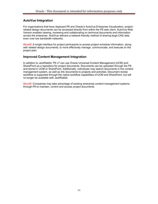 Oracle ‐ This document is intended for information purposes only 
11
AutoVue Integration
For organizations that have deployed P6 and Oracle’s AutoVue Enterprise Visualization, project-
related design documents can be accessed directly from within the P6 web client. AutoVue Web
Version enables viewing, reviewing and collaborating on technical documents and information
across the enterprise. AutoVue delivers a network-friendly method of sharing large CAD data
even over low bandwidth networks.
Benefit: A single interface for project participants to access project schedule information, along
with related design documents, to more effectively manage, communicate, and execute on the
project plan.
Improved Content Management Integration
In addition to JackRabbit, P6 v7 can use Oracle Universal Content Management (UCM) and
SharePoint as a repository for project documents. Documents can be uploaded through the P6
and stored in UCM or SharePoint. Additionally, individuals may search documents in the content
management system, as well as link documents to projects and activities. Document review
workflow is supported through the native workflow capabilities of UCM and SharePoint, but will
no longer be available with JackRabbit.
Benefit: Companies may take advantage of existing enterprise content management systems
through P6 to maintain, control and access project documents.
 