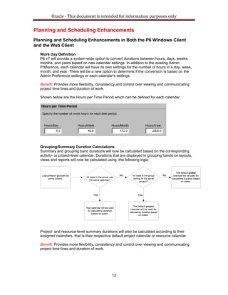 Oracle ‐ This document is intended for information purposes only 
12
Planning and Scheduling Enhancements
Planning and Scheduling Enhancements in Both the P6 Windows Client
and the Web Client
Work Day Definition
P6 v7 will provide a system-wide option to convert durations between hours, days, weeks,
months, and years based on new calendar settings. In addition to the existing Admin
Preference, each calendar will have its own settings for the number of hours in a day, week,
month, and year. There will be a new option to determine if the conversion is based on the
Admin Preference settings or each calendar’s settings.
Benefit: Provides more flexibility, consistency and control over viewing and communicating
project time lines and duration of work.
Shown below are the Hours per Time Period which can be defined for each calendar.
Grouping/Summary Duration Calculations
Summary and grouping band durations will now be calculated based on the corresponding
activity- or project-level calendar. Durations that are displayed in grouping bands on layouts,
views and reports will now be calculated using the following logic:
Project- and resource-level summary durations will also be calculated according to their
assigned calendars, that is their respective default project calendar or resource calendar.
Benefit: Provides more flexibility, consistency and control over viewing and communicating
project time lines and duration of work.
 