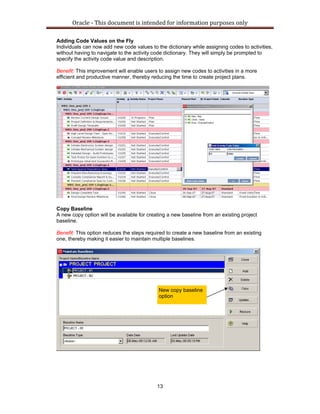 Oracle ‐ This document is intended for information purposes only 
13
Adding Code Values on the Fly
Individuals can now add new code values to the dictionary while assigning codes to activities,
without having to navigate to the activity code dictionary. They will simply be prompted to
specify the activity code value and description.
Benefit: This improvement will enable users to assign new codes to activities in a more
efficient and productive manner, thereby reducing the time to create project plans.
Copy Baseline
A new copy option will be available for creating a new baseline from an existing project
baseline.
Benefit: This option reduces the steps required to create a new baseline from an existing
one, thereby making it easier to maintain multiple baselines.
New copy baseline
option
 