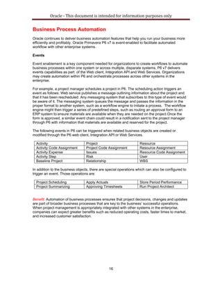 Oracle ‐ This document is intended for information purposes only 
16
Business Process Automation
Oracle continues to deliver business automation features that help you run your business more
efficiently and profitably. Oracle Primavera P6 v7 is event-enabled to facilitate automated
workflow with other enterprise systems.
Events
Event enablement is a key component needed for organizations to create workflows to automate
business processes within one system or across multiple, disparate systems. P6 v7 delivers
events capabilities as part of the Web client, Integration API and Web Services. Organizations
may create automation within P6 and orchestrate processes across other systems in the
enterprise.
For example, a project manager schedules a project in P6. The scheduling action triggers an
event as follows: Web service publishes a message outlining information about the project and
that it has been rescheduled. Any messaging system that subscribes to this type of event would
be aware of it. The messaging system queues the message and passes the information in the
proper format to another system, such as a workflow engine to initiate a process. The workflow
engine might then trigger a series of predefined steps, such as routing an approval form to an
ERP system to ensure materials are available when they are needed on the project.Once the
form is approved, a similar event chain could result in a notification sent to the project manager
through P6 with information that materials are available and reserved for the project.
The following events in P6 can be triggered when related business objects are created or
modified through the P6 web client, Integration API or Web Services.
Activity Project Resource
Activity Code Assignment Project Code Assignment Resource Assignment
Activity Expense Issues Resource Code Assignment
Activity Step Risk User
Baseline Project Relationship WBS
In addition to the business objects, there are special operations which can also be configured to
trigger an event. Those operations are:
Project Scheduling Apply Actuals Store Period Performance
Project Summarizing Approving Timesheets Run Project Architect
Benefit: Automation of business processes ensures that project decisions, changes and updates
are part of broader business processes that are key to the business’ successful operations.
When project management is appropriately integrated with other systems in the enterprise,
companies can expect greater benefits such as reduced operating costs, faster times to market,
and increased customer satisfaction.
 