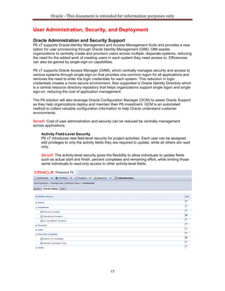 Oracle ‐ This document is intended for information purposes only 
17
User Administration, Security, and Deployment
Oracle Administration and Security Support
P6 v7 supports Oracle Identity Management and Access Management Suite and provides a new
option for user provisioning through Oracle Identity Management (OIM). OIM assists
organizations to centrally create and provision users across multiple, disparate systems, reducing
the need for the added work of creating users in each system they need access to. Efficiencies
can also be gained by single-sign-on capabilities.
P6 v7 supports Oracle Access Manager (OAM), which centrally manages security and access to
various systems through single-sign-on that provides one common logon for all applications and
removes the need to enter the login credentials for each system. This reduction in login
credentials creates a more secure environment. Also supported is Oracle Identity Directory which
is a central resource directory repository that helps organizations support single logon and single
sign-on, reducing the cost of application management.
The P6 solution will also leverage Oracle Configuration Manager (OCM) to assist Oracle Support
as they help organizations deploy and maintain their P6 investment. OCM is an automated
method to collect valuable configuration information to help Oracle understand customer
environments.
Benefit: Cost of user administration and security can be reduced be centrally management
across applications.
Activity Field-Level Security
P6 v7 introduces new field-level security for project activities. Each user can be assigned
edit privileges to only the activity fields they are required to update, while all others are read
only.
Benefit: The activity-level security gives the flexibility to allow individuals to update fields
such as actual start and finish, percent completes and remaining effort, while limiting those
same individuals to read-only access to other activity-level fields.
 