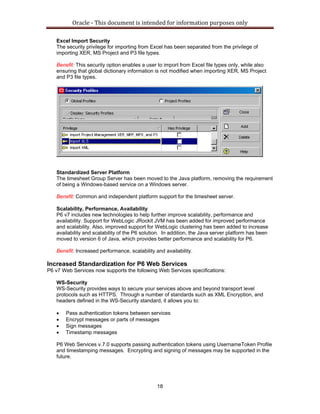 Oracle ‐ This document is intended for information purposes only 
18
Excel Import Security
The security privilege for importing from Excel has been separated from the privilege of
importing XER, MS Project and P3 file types.
Benefit: This security option enables a user to import from Excel file types only, while also
ensuring that global dictionary information is not modified when importing XER, MS Project
and P3 file types.
Standardized Server Platform
The timesheet Group Server has been moved to the Java platform, removing the requirement
of being a Windows-based service on a Windows server.
Benefit: Common and independent platform support for the timesheet server.
Scalability, Performance, Availability
P6 v7 includes new technologies to help further improve scalability, performance and
availability. Support for WebLogic JRockit JVM has been added for improved performance
and scalability. Also, improved support for WebLogic clustering has been added to increase
availability and scalability of the P6 solution. In addition, the Java server platform has been
moved to version 6 of Java, which provides better performance and scalability for P6.
Benefit: Increased performance, scalability and availability.
Increased Standardization for P6 Web Services
P6 v7 Web Services now supports the following Web Services specifications:
WS-Security
WS-Security provides ways to secure your services above and beyond transport level
protocols such as HTTPS. Through a number of standards such as XML Encryption, and
headers defined in the WS-Security standard, it allows you to:
• Pass authentication tokens between services
• Encrypt messages or parts of messages
• Sign messages
• Timestamp messages
P6 Web Services v.7.0 supports passing authentication tokens using UsernameToken Profile
and timestamping messages. Encrypting and signing of messages may be supported in the
future.
 