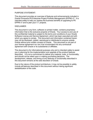 Oracle ‐ This document is intended for information purposes only 
2
PURPOSE STATEMENT:
This document provides an overview of features and enhancements included in
Oracle Primavera P6 Enterprise Project Portfolio Management (EPPM) v7. It is
intended solely to help you assess the business benefits of upgrading to P6
EPPM v7 and to plan your I.T. projects.
DISCLAIMER:
This document in any form, software or printed matter, contains proprietary
information that is the exclusive property of Oracle. Your access to and use of
this confidential material is subject to the terms and conditions of your Oracle
Software License and Service Agreement, which has been executed and with
which you agree to comply. This document and information contained herein
may not be disclosed, copied, reproduced or distributed to anyone outside
Oracle without prior written consent of Oracle. This document is not part of
your license agreement nor can it be incorporated into any contractual
agreement with Oracle or its subsidiaries or affiliates.
This document is for informational purposes only and is intended solely to assist
you in planning for the implementation and upgrade of the product features
described. It is not a commitment to deliver any material, code, or functionality,
and should not be relied upon in making purchasing decisions. The
development, release, and timing of any features or functionality described in
this document remains at the sole discretion of Oracle.
Due to the nature of the product architecture, it may not be possible to safely
include all features described in this document without risking significant
destabilization of the code.
 