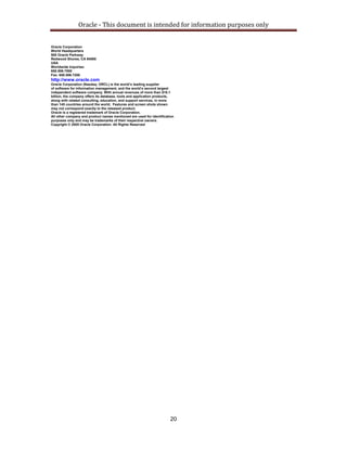 Oracle ‐ This document is intended for information purposes only 
20
Oracle Corporation
World Headquarters
500 Oracle Parkway
Redwood Shores, CA 94065
USA
Worldwide Inquiries:
650.506.7000
Fax: 650.506.7200
http://www.oracle.com
Oracle Corporation (Nasdaq: ORCL) is the world’s leading supplier
of software for information management, and the world’s second largest
independent software company. With annual revenues of more than $10.1
billion, the company offers its database, tools and application products,
along with related consulting, education, and support services, in more
than 145 countries around the world. Features and screen shots shown
may not correspond exactly to the released product.
Oracle is a registered trademark of Oracle Corporation.
All other company and product names mentioned are used for identification
purposes only and may be trademarks of their respective owners.
Copyright © 2005 Oracle Corporation. All Rights Reserved
 