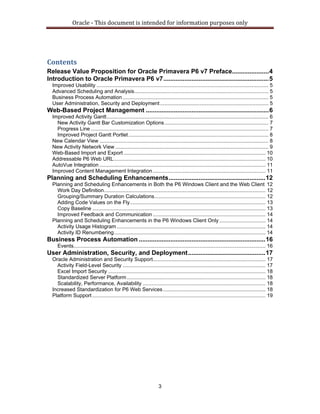 Oracle ‐ This document is intended for information purposes only 
3
Contents 
Release Value Proposition for Oracle Primavera P6 v7 Preface.....................4 
Introduction to Oracle Primavera P6 v7............................................................5 
Improved Usability ....................................................................................................................... 5 
Advanced Scheduling and Analysis............................................................................................. 5 
Business Process Automation..................................................................................................... 5 
User Administration, Security and Deployment........................................................................... 5 
Web-Based Project Management ......................................................................6 
Improved Activity Gantt................................................................................................................ 6 
New Activity Gantt Bar Customization Options........................................................................ 7 
Progress Line ........................................................................................................................... 7 
Improved Project Gantt Portlet................................................................................................. 8 
New Calendar View ..................................................................................................................... 8 
New Activity Network View .......................................................................................................... 9 
Web-Based Import and Export .................................................................................................. 10 
Addressable P6 Web URL......................................................................................................... 10 
AutoVue Integration ................................................................................................................... 11 
Improved Content Management Integration .............................................................................. 11 
Planning and Scheduling Enhancements.......................................................12 
Planning and Scheduling Enhancements in Both the P6 Windows Client and the Web Client 12 
Work Day Definition................................................................................................................ 12 
Grouping/Summary Duration Calculations............................................................................. 12 
Adding Code Values on the Fly.............................................................................................. 13 
Copy Baseline ........................................................................................................................ 13 
Improved Feedback and Communication .............................................................................. 14 
Planning and Scheduling Enhancements in the P6 Windows Client Only................................ 14 
Activity Usage Histogram ....................................................................................................... 14 
Activity ID Renumbering......................................................................................................... 14 
Business Process Automation ........................................................................16 
Events..................................................................................................................................... 16 
User Administration, Security, and Deployment............................................17 
Oracle Administration and Security Support.............................................................................. 17 
Activity Field-Level Security ................................................................................................... 17 
Excel Import Security ............................................................................................................. 18 
Standardized Server Platform................................................................................................ 18 
Scalability, Performance, Availability ..................................................................................... 18 
Increased Standardization for P6 Web Services....................................................................... 18 
Platform Support........................................................................................................................ 19 
 