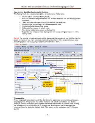 Oracle ‐ This document is intended for information purposes only 
7
New Activity Gantt Bar Customization Options
The Activity Gantt also includes new options for customizing the bar area:
• Display a third bar on the Activity Gantt.
• New bar definitions for planned date bar, float bar, free float bar, and display percent
complete.
• “Neck” the bars to show activity and/or calendar non-work time.
• Customize the height of each of the three available bars.
• Customize font and size of bar labels.
• Color-code bars based on activity code.
• Non-driving relationships shown as dashed line.
• Expanded and collapsed state of groupings now saved during each session in the
activity Gantt.
Benefit: The new bar formatting options enable planners and schedulers to use the Web client to
create an improved and more complete graphical representation of the project schedule using
formatting options previously only available via the Windows client.
Progress Line
A new progress line can be shown on the Gantt chart to graphically communicate variances in
project progress. The progress line can be displayed with activity current bars and display
schedule variance. In addition, the progress line can be drawn on top of baseline bars, plotting
the progress point of each activity on its baseline bar. The progress line shows where the
progress should be relative to the data date. (This feature is also available in the P6 Windows
client.)
Display up to
three bars
Customize
bar size and
bar label font
Neck bars for
non-work
time
Color bars
by activity
codes
 