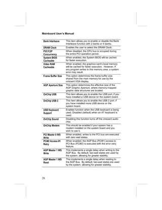 Mainboard User’s Manual

 Bank Interleave     This item allows you to enable or disable the Bank
                     Interleave function with 2 banks or 4 banks.
 DRAM Clock          Enables the user to select the DRAM Clock.
 P2C/C2P             When disabled, the CPU bus is occupied during
 Concurrency         the entire PCI operation period.
 System BIOS         When enabled, the System BIOS will be cached
 Cacheable           for faster execution.
 Video RAM           When enabled, the graphics card’s local memory
 Cacheable           will be cached for faster execution. However, if
                     any program writes to this memory area, a system
                     error may result.
 Frame Buffer Size   This option determines the frame buffer size
                     shared from the main memory for use by the
                     onboard VGA display.
 AGP Aperture Size   This option determines the effective size of the
                     AGP Graphic Aperture, where memory-mapped
                     graphic data structures are located.
 OnChip USB          This item allows you to enable the USB port, if you
                     have installed a USB device on the system board.
 OnChip USB 2        This item allows you to enable the USB 2 port, if
                     you have installed more USB device on the
                     system board.
 USB Keyboard        Enables function when the USB keyboard is being
 Support             used. Disabled (default) when an AT keyboard is
                     used.
 OnChip Sound        Disabling this function turns off the onboard audio
                     chip.
 OnChip Modem        This should be enabled if your system has a
                     modem installed on the system board and you
                     wish to use it.
 PCI Master 0 WS     When enabled, writes to the PCI bus are executed
 Write               with zero wait states.
 PCI#2 Access #1     When enabled, the AGP Bus (PCI#1) access to
 Retry               PCI Bus (PCI#2) is executed with the error retry
                     feature.
 AGP Master 1 WS     This implements a single delay when writing to the
 Write               AGP Bus. By default, two-wait states are used by
                     the system, allowing for greater stability.
 AGP Master 1 WS     This implements a single delay when reading to
 Read                the AGP Bus. By default, two-wait states are used
                     by the system, allowing for greater stability.




28
 