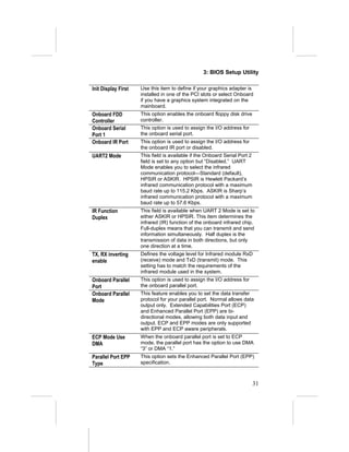 3: BIOS Setup Utility

Init Display First   Use this item to define if your graphics adapter is
                     installed in one of the PCI slots or select Onboard
                     if you have a graphics system integrated on the
                     mainboard.
Onboard FDD          This option enables the onboard floppy disk drive
Controller           controller.
Onboard Serial       This option is used to assign the I/O address for
Port 1               the onboard serial port.
Onboard IR Port      This option is used to assign the I/O address for
                     the onboard IR port or disabled.
UART2 Mode           This field is available if the Onboard Serial Port 2
                     field is set to any option but “Disabled.” UART
                     Mode enables you to select the infrared
                     communication protocol—Standard (default),
                     HPSIR or ASKIR. HPSIR is Hewlett Packard’s
                     infrared communication protocol with a maximum
                     baud rate up to 115.2 Kbps. ASKIR is Sharp’s
                     infrared communication protocol with a maximum
                     baud rate up to 57.6 Kbps.
IR Function          This field is available when UART 2 Mode is set to
Duplex               either ASKIR or HPSIR. This item determines the
                     infrared (IR) function of the onboard infrared chip.
                     Full-duplex means that you can transmit and send
                     information simultaneously. Half duplex is the
                     transmission of data in both directions, but only
                     one direction at a time.
TX, RX inverting     Defines the voltage level for Infrared module RxD
enable               (receive) mode and TxD (transmit) mode. This
                     setting has to match the requirements of the
                     infrared module used in the system.
Onboard Parallel     This option is used to assign the I/O address for
Port                 the onboard parallel port.
Onboard Parallel     This feature enables you to set the data transfer
Mode                 protocol for your parallel port. Normal allows data
                     output only. Extended Capabilities Port (ECP)
                     and Enhanced Parallel Port (EPP) are bi-
                     directional modes, allowing both data input and
                     output. ECP and EPP modes are only supported
                     with EPP and ECP aware peripherals.
ECP Mode Use         When the onboard parallel port is set to ECP
DMA                  mode, the parallel port has the option to use DMA
                     “3” or DMA “1.”
Parallel Port EPP    This option sets the Enhanced Parallel Port (EPP)
Type                 specification.



                                                                            31
 