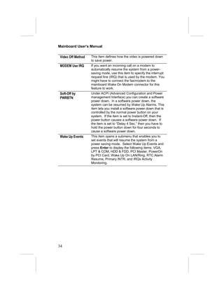 Mainboard User’s Manual

 Video Off Method   This item defines how the video is powered down
                    to save power.
 MODEM Use IRQ      If you want an incoming call on a modem to
                    automatically resume the system from a power-
                    saving mode, use this item to specify the interrupt
                    request line (IRQ) that is used by the modem. You
                    might have to connect the fax/modem to the
                    mainboard Wake On Modem connector for this
                    feature to work.
 Soft-Off by        Under ACPI (Advanced Configuration and Power
 PWRBTN             management Interface) you can create a software
                    power down. In a software power down, the
                    system can be resumed by Wake Up Alarms. This
                    item lets you install a software power down that is
                    controlled by the normal power button on your
                    system. If the item is set to Instant-Off, then the
                    power button causes a software power down. If
                    the item is set to “Delay 4 Sec.” then you have to
                    hold the power button down for four seconds to
                    cause a software power down.
 Wake Up Events     This item opens a submenu that enables you to
                    set events that will resume the system from a
                    power saving mode. Select Wake Up Events and
                    press Enter to display the following items: VGA,
                    LPT & COM, HDD & FDD, PCI Master, PowerOn
                    by PCI Card, Wake Up On LAN/Ring, RTC Alarm
                    Resume, Primary INTR, and IRQs Activity
                    Monitoring.




34
 