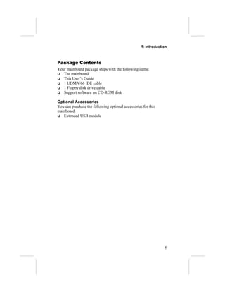 1: Introduction



Package Contents
Your mainboard package ships with the following items:
 The mainboard
 This User’s Guide
 1 UDMA/66 IDE cable
 1 Floppy disk drive cable
 Support software on CD-ROM disk


Optional Accessories
You can purchase the following optional accessories for this
mainboard.
 Extended USB module




                                                                5
 