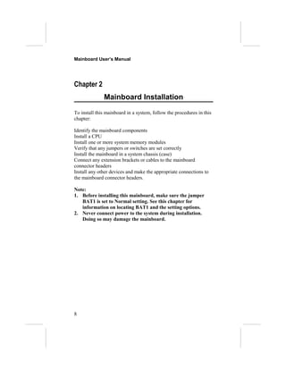 Mainboard User’s Manual




Chapter 2
              Mainboard Installation
To install this mainboard in a system, follow the procedures in this
chapter:

Identify the mainboard components
Install a CPU
Install one or more system memory modules
Verify that any jumpers or switches are set correctly
Install the mainboard in a system chassis (case)
Connect any extension brackets or cables to the mainboard
connector headers
Install any other devices and make the appropriate connections to
the mainboard connector headers.

Note:
1. Before installing this mainboard, make sure the jumper
   BAT1 is set to Normal setting. See this chapter for
   information on locating BAT1 and the setting options.
2. Never connect power to the system during installation.
   Doing so may damage the mainboard.




8
 