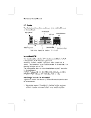 Mainboard User’s Manual



I/O Ports
The illustration below shows a side view of the built-in I/O ports
on the mainboard.
                             Parallel Port
     PS/2 Mouse
                                                        Game/MIDI Port
                                             VGA Port




 PS/2 Keyboard                      Line-Out Jack
                                                         Microphone Jack
            USB Ports   Serial Port COM1/3      Line-In Jack



Install A CPU
This mainboard has a Socket-370 which supports PPGA/FCPGA
Celeron and FCPGA Pentium III processors.
Do not try to install a Socket 7 processor in the Socket-370. A
Socket 7 processor such as the Pentium-MMX, or the AMD K5/K6
does not fit in the Socket 370.
The following list notes the processors that are currently supported
by this mainboard.
FCPGA Pentium III: 500~1130MHz, FSB: 100MHz, 133MHz
PPGA/FCPGA Celeron: 300~700MHz, FSB: 66 MHz

Installing a Socket-370 Processor
A processor installs into the ZIF (Zero Insertion Force) Socket-370
on the mainboard.

1. Locate the Socket-370 and FAN1. Pull the locking lever out
   slightly from the socket and raise it to the upright position.




10
 