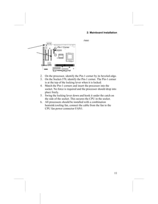 2: Mainboard Installation


                                      FAN1


               Pin-1 Corner




Socket-370




2. On the processor, identify the Pin-1 corner by its beveled edge.
3. On the Socket-370, identify the Pin-1 corner. The Pin-1 corner
   is at the top of the locking lever when it is locked.
4. Match the Pin-1 corners and insert the processor into the
   socket. No force is required and the processor should drop into
   place freely.
5. Swing the locking lever down and hook it under the catch on
   the side of the socket. This secures the CPU in the socket.
6. All processors should be installed with a combination
   heatsink/cooling fan, connect the cable from the fan to the
   CPU fan power connector FAN1.




                                                                11
 