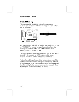 Mainboard User’s Manual



Install Memory
The mainboard has two DIMM sockets for system memory
modules. You must install at least one memory module in order to
use the mainboard.


                                             DIMM2


                                             DIMM1




For this mainboard, you must use 168-pin, 3.3V unbuffered PC100
or PC133 SDRAM memory modules. You can install any size
memory module from 32 MB to 512 MB, so the maximum
memory size is 2 x 512 MB = 1 GB.

The edge connectors on the memory modules have cut outs, which
coincide with spacers in the DIMM sockets so that memory
modules can only be installed in the correct orientation.

To install a module, push the retaining latches at either end of the
socket outwards. Position the memory module correctly and insert
it into the DIMM socket. Press the module down into the socket so
that the retaining latches rotate up and secure the module in place
by fitting into notches on the edge of the module.




12
 