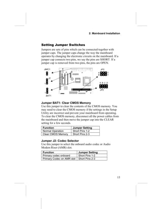 2: Mainboard Installation



Setting Jumper Switches
Jumpers are sets of pins which can be connected together with
jumper caps. The jumper caps change the way the mainboard
operates by changing the electronic circuits on the mainboard. If a
jumper cap connects two pins, we say the pins are SHORT. If a
jumper cap is removed from two pins, the pins are OPEN.

  JMIC1                                              JP3
                                                 A         1
                                                 B         1
       J2

                                                     A B C D
  1

                                                     JP5
  1
      BAT1


Jumper BAT1: Clear CMOS Memory
Use this jumper to clear the contents of the CMOS memory. You
may need to clear the CMOS memory if the settings in the Setup
Utility are incorrect and prevent your mainboard from operating.
To clear the CMOS memory, disconnect all the power cables from
the mainboard and then move the jumper cap into the CLEAR
setting for a few seconds.
 Function                  Jumper Setting
 Normal Operation          Short Pins 1-2
 Clear CMOS Memory         Short Pins 2-3

Jumper J2: Codec Selector
Use this jumper to select the onboard audio codec or Audio
Modem Riser (AMR) slot.
 Function                       Jumper Setting
 Primary codec onboard          Short Pins 1-2
 Primary Codec on AMR slot      Short Pins 2-3




                                                                  13
 