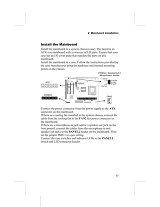 2: Mainboard Installation



Install the Mainboard
Install the mainboard in a system chassis (case). The board is an
ATX size mainboard with a twin-tier of I/O ports. Ensure that your
case has an I/O cover plate that matches the ports on this
mainboard.
Install the mainboard in a case. Follow the instructions provided by
the case manufacturer using the hardware and internal mounting
points on the chassis.
                                                    PANEL2- SpeakerOut &
                                                     MicrophoneIn header
                                                       LineOut
                                                           -L 1   2 MICIN
    ATX                                                           4 GND
                                                           -R 5   6 MICP
                                                       LineOut




   PANEL1
                                                              FAN2




Connect the power connector from the power supply to the ATX
connector on the mainboard.
If there is a cooling fan installed in the system chassis, connect the
cable from the cooling fan to the FAN2 fan power connector on
the mainboard.
If there are a microphone-in jack and/or a speaker-out jack on the
front pannel, connect the cables from the microphone-in and
speaker-out jacks to the PANEL2 header on the mainboard. Then
set the jumper JMIC1 to open setting.
Connect the case switches and indicator LEDs to the PANEL1
switch and LED connector header.




                                                                       15
 