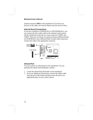 Mainboard User’s Manual

channel connector IDE2 on the mainboard. If you have two
devices on the cable, one must be Master and one must be Slave.

Internal Sound Connections
If you have installed a CD-ROM drive or DVD-ROM drive, you
can connect the drive audio cable to the onboard sound system.
On the mainboard, locate the two 4-pin connectors CDIN1 and
CDIN2. There are two kinds of connector because different brands
of CD-ROM drive have different kinds of audio cable connectors.
Connect the cable to the appropriate connector.

     CDIN1
     CDIN2


        J1-IR Header
             1




Infrared Port
You can connect an infrared port to the mainboard. You can
purchase this option from third-party vendors.

1. Locate the infrared port IR header on the mainboard.
2. If you are adding an infrared port, connect the ribbon cable
   from the port to the header and then secure the port to an
   appropriate place in your system chassis.




18
 