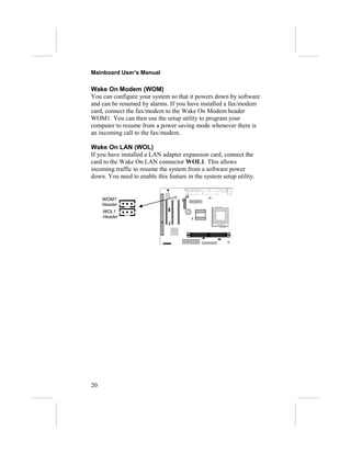 Mainboard User’s Manual

Wake On Modem (WOM)
You can configure your system so that it powers down by software
and can be resumed by alarms. If you have installed a fax/modem
card, connect the fax/modem to the Wake On Modem header
WOM1. You can then use the setup utility to program your
computer to resume from a power saving mode whenever there is
an incoming call to the fax/modem.

Wake On LAN (WOL)
If you have installed a LAN adapter expansion card, connect the
card to the Wake On LAN connector WOL1. This allows
incoming traffic to resume the system from a software power
down. You need to enable this feature in the system setup utility.


     WOM1
     Header
     WOL1
     Header




20
 