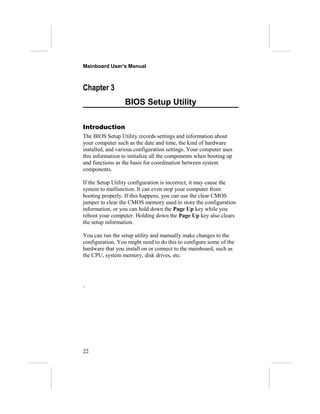 Mainboard User’s Manual



Chapter 3
                  BIOS Setup Utility

Introduction
The BIOS Setup Utility records settings and information about
your computer such as the date and time, the kind of hardware
installed, and various configuration settings. Your computer uses
this information to initialize all the components when booting up
and functions as the basis for coordination between system
components.

If the Setup Utility configuration is incorrect, it may cause the
system to malfunction. It can even stop your computer from
booting properly. If this happens, you can use the clear CMOS
jumper to clear the CMOS memory used to store the configuration
information, or you can hold down the Page Up key while you
reboot your computer. Holding down the Page Up key also clears
the setup information.

You can run the setup utility and manually make changes to the
configuration. You might need to do this to configure some of the
hardware that you install on or connect to the mainboard, such as
the CPU, system memory, disk drives, etc.




`




22
 