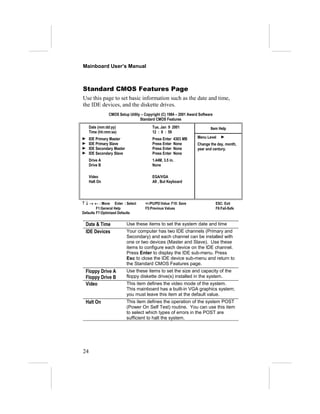 Mainboard User’s Manual



Standard CMOS Features Page
Use this page to set basic information such as the date and time,
the IDE devices, and the diskette drives.
                CMOS Setup Utility – Copyright (C) 1984 – 2001 Award Software
                                  Standard CMOS Features
     Date (mm:dd:yy)                     Tue, Jan 9 2001                   Item Help
     Time (hh:mm:ss)                     12 : 8 : 59
     IDE Primary Master                  Press Enter   4303 MB      Menu Level
     IDE Primary Slave                   Press Enter   None         Change the day, month,
     IDE Secondary Master                Press Enter   None         year and century.
     IDE Secondary Slave                 Press Enter   None
     Drive A                             1.44M, 3.5 in.
     Drive B                             None

     Video                               EGA/VGA
     Halt On                             All , But Keyboard




↑ ↓ → ← : Move Enter : Select        +/-/PU/PD:Value: F10: Save                 ESC: Exit
         F1:General Help             F5:Previous Values                         F6:Fail-Safe
Defaults F7:Optimized Defaults


 Date & Time                Use these items to set the system date and time
 IDE Devices                Your computer has two IDE channels (Primary and
                            Secondary) and each channel can be installed with
                            one or two devices (Master and Slave). Use these
                            items to configure each device on the IDE channel.
                            Press Enter to display the IDE sub-menu. Press
                            Esc to close the IDE device sub-menu and return to
                            the Standard CMOS Features page.
 Floppy Drive A             Use these items to set the size and capacity of the
 Floppy Drive B             floppy diskette drive(s) installed in the system.
 Video                      This item defines the video mode of the system.
                            This mainboard has a built-in VGA graphics system;
                            you must leave this item at the default value.
 Halt On                    This item defines the operation of the system POST
                            (Power On Self Test) routine. You can use this item
                            to select which types of errors in the POST are
                            sufficient to halt the system.




24
 
