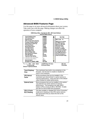 3: BIOS Setup Utility


Advanced BIOS Features Page
Use this page to set more advanced information about your system.
Take some care with this page. Making changes can affect the
operation of your computer.
              CMOS Setup Utility – Copyright (C) 1984 – 2001 Award Software
                                Advanced BIOS Features
   Trend ChipAway Virus               Enabled                             Item Help
   CPU Internal Cache                 Enabled
   External Cache                     Enabled                     Menu Level
   CPU L2 Cache ECC Checking          Enabled
                                                                  Allows you to choose
   Processor Number Feature           Enabled
                                                                  the VIRUS warning
   Quick Power On Self Test           Enabled
                                                                  feature for IDE Hard
   First Boot Device                  HDD-0
                                                                  Disk boot sector
   Second Boot Device                 Floppy
                                                                  protection. If this
   Third Boot Device                  CDROM
                                                                  function is enabled
   Boot Other Device                  Enabled
                                                                  and someone attempts
   Swap Floppy Drive                  Disabled
                                                                  to write data into this
   Boot Up Floppy Seek                Disabled
                                                                  area, BIOS will show a
   Boot Up NumLock Status             On
                                                                  warning message on
   Gate A20 Option                    Normal
                                                                  screen and alarm beep
   Typematic Rate Setting             Disabled
 x Typematic Rate (Chars/Sec)         6
 x Typematic Delay (Msec)             250
   Security Option                    Setup
   OS Select For DRAM > 64MB          Non-OS2
↑ ↓ → ← : Move Enter : Select      +/-/PU/PD:Value: F10: Save                  ESC: Exit
         F1:General Help           F5:Previous Values                          F6:Fail-Safe
Defaults F7:Optimized Defaults


  Trend ChipAway        This mainboard has built-in virus protection in the
  Virus                 firmware. Use this item to enable or disable the
                        built-in virus protection.
  CPU Internal          All the processors that can be installed in this
  Cache                 mainboard use internal (level 1) cache memory to
                        improve performance. Leave this item at the default
                        value Enabled for better performance.
  External Cache        Most processors that can be installed in this system
                        use external (L2) cache memory to improve
                        performance. The exceptions are older SEPP
                        Celeron CPUs running at 266 or 300 MHz. Enable
                        this item for all but these two processors.
  CPU L2 Cache          This item enables or disables ECC (Error Correction
  ECC Checking          Code) error checking on the CPU cache memory.
                        We recommend that you leave this item at the
                        default value.



                                                                                            25
 