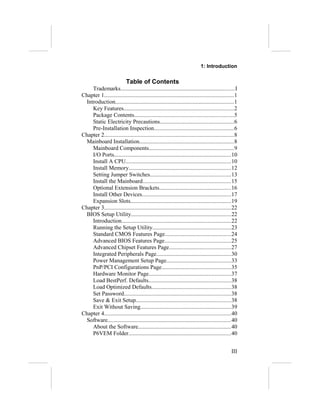 1: Introduction


                           Table of Contents
    Trademarks..............................................................................I
Chapter 1........................................................................................1
 Introduction.................................................................................1
    Key Features...........................................................................2
    Package Contents....................................................................5
    Static Electricity Precautions..................................................6
    Pre-Installation Inspection......................................................6
Chapter 2........................................................................................8
 Mainboard Installation................................................................8
    Mainboard Components..........................................................9
    I/O Ports................................................................................10
    Install A CPU........................................................................10
    Install Memory......................................................................12
    Setting Jumper Switches.......................................................13
    Install the Mainboard............................................................15
    Optional Extension Brackets.................................................16
    Install Other Devices.............................................................17
    Expansion Slots.....................................................................19
Chapter 3......................................................................................22
 BIOS Setup Utility....................................................................22
    Introduction...........................................................................22
    Running the Setup Utility.....................................................23
    Standard CMOS Features Page.............................................24
    Advanced BIOS Features Page.............................................25
    Advanced Chipset Features Page..........................................27
    Integrated Peripherals Page...................................................30
    Power Management Setup Page............................................33
    PnP/PCI Configurations Page...............................................35
    Hardware Monitor Page........................................................37
    Load BestPerf. Defaults........................................................38
    Load Optimized Defaults......................................................38
    Set Password.........................................................................38
    Save & Exit Setup.................................................................38
    Exit Without Saving..............................................................39
Chapter 4......................................................................................40
 Software....................................................................................40
    About the Software...............................................................40
    P6VEM Folder......................................................................40


                                                                                              III
 