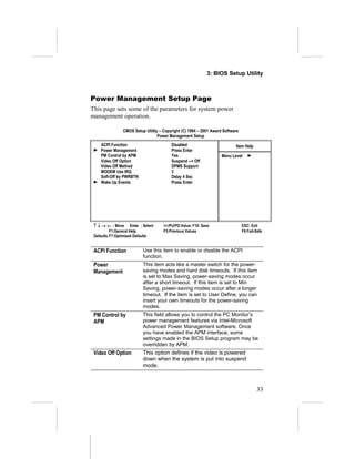 3: BIOS Setup Utility



Power Management Setup Page
This page sets some of the parameters for system power
management operation.

               CMOS Setup Utility – Copyright (C) 1984 – 2001 Award Software
                                 Power Management Setup
    ACPI Function                       Disabled                          Item Help
    Power Management                    Press Enter
    PM Control by APM                   Yes                        Menu Level
    Video Off Option                    Suspend --> Off
    Video Off Method                    DPMS Support
    MODEM Use IRQ                       3
    Soft-Off by PWRBTN                  Delay 4 Sec
    Wake Up Events                      Press Enter




 ↑ ↓ → ← : Move Enter : Select      +/-/PU/PD:Value: F10: Save                 ESC: Exit
          F1:General Help           F5:Previous Values                         F6:Fail-Safe
 Defaults F7:Optimized Defaults


 ACPI Function           Use this item to enable or disable the ACPI
                         function.
 Power                   This item acts like a master switch for the power-
 Management              saving modes and hard disk timeouts. If this item
                         is set to Max Saving, power-saving modes occur
                         after a short timeout. If this item is set to Min
                         Saving, power-saving modes occur after a longer
                         timeout. If the item is set to User Define, you can
                         insert your own timeouts for the power-saving
                         modes.
 PM Control by           This field allows you to control the PC Monitor’s
 APM                     power management features via Intel-Microsoft
                         Advanced Power Management software. Once
                         you have enabled the APM interface, some
                         settings made in the BIOS Setup program may be
                         overridden by APM.
 Video Off Option        This option defines if the video is powered
                         down when the system is put into suspend
                         mode.



                                                                                       33
 