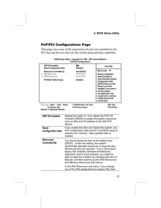 3: BIOS Setup Utility



PnP/PCI Configurations Page
This page sets some of the parameters for devices installed on the
PCI bus and devices that use the system plug and play capability.

              CMOS Setup Utility – Copyright (C) 1984 – 2001 Award Software
                                 PnP/PCI Configurations
   PNP OS Installed                      Yes                                 Item Help
   Reset Configuration Data              Disabled
   Resources Controlled by               Auto(ESCD)                  Menu Level
 x IRQ Resources                         Press Enter                 Default is Disabled.
 x DMA Resources                         Press Enter                 Select Enabled to
   PCI/VGA Palette Snoop                 Disabled                    reset Extended System
                                                                     Configuration Data
                                                                     (ESCD) when you exit
                                                                     Setup if you have
                                                                     installed a new add-on
                                                                     and the system
                                                                     reconfiguration has
                                                                     caused such a serious
                                                                     conflict that the OS
                                                                     cannot boot.
↑ ↓ → ← : Move Enter : Select        +/-/PU/PD:Value: F10: Save                   ESC: Exit
         F1:General Help             F5:Previous Values                           F6:Fail-Safe
Defaults F7:Optimized Defaults


 PNP OS Installed             Setting this option to “Yes” allows the PnP OS
                              (instead of BIOS) to assign the system resources
                              such as IRQ and I/O address to the ISA PnP
                              device.
 Reset                        If you enable this item and restart the system, any
 Configuration Data           PnP configuration data stored in the BIOS setup is
                              cleared from memory. New updated data is
                              created.
 Resources                    You should leave this item at the default Auto
 Controlled By                (ESCD). Under this setting, the system
                              dynamically allocates resources to plug and play
                              devices as they are required. If you cannot get a
                              legacy ISA (Industry Standard Architecture)
                              expansion card to work properly, you might be
                              able to solve the problem by changing this item to
                              Manual, and then opening up the IRQ Resources
                              and Memory Resources sub-menus.
                              In the IRQ Resources sub-menu, if you change
                              any of the IRQ assignations to Legacy ISA, then


                                                                                             35
 