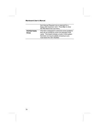 Mainboard User’s Manual

                   that Interrupt Request Line is reserved for a
                   legacy ISA expansion card. Press Esc to close
                   the IRQ Resources sub-menu.
 PCI/VGA Palette   This item is designed to overcome some problems
 Snoop             that can be caused by some non-standard VGA
                   cards. This board includes a built-in VGA system
                   that does not require palette snooping so you
                   must leave this item disabled.




36
 