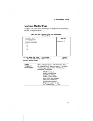 3: BIOS Setup Utility



 Hardware Monitor Page
 This page sets some of the parameters for the hardware monitoring
 function of this mainboard.

               CMOS Setup Utility – Copyright (C) 1984 – 2001 Award Software
                                     Hardware Monitor
    Current CPU Temp.                                                      Item Help
    Current System Temp.
    Current CPUFAN1 speed                                          Menu Level
    Current CPUFAN2 speed
    Vcore
     2.5V
     3.3V
       5V
      12V




↑ ↓ → ← : Move Enter : Select       +/-/PU/PD:Value:                           F10: Save
        ESC: Exit F1:General Help   F5:Previous Values                         F6:Fail-Safe
DefaultsF7:Optimized Defaults


  System                    These fields provide you with information about
  Component                 the systems current operating status. You cannot
  Characteristics           make changes to these fields. The following
                            information is displayed:
                                      CPU Temperature
                                      System Temperature
                                      CPU FAN (in RPMs)
                                      System FAN (in RPMs)
                                      Vcore (CPU Core voltage)
                                      2.5V (onboard 2.5 volt)
                                      3.3V (onboard 3.3 volt)
                                      5V (power supply’s 5 volt)
                                      12V (power supply’s 12 volt).




                                                                                          37
 