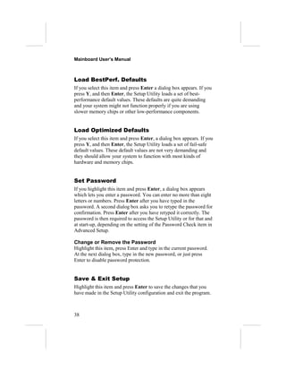 Mainboard User’s Manual



Load BestPerf. Defaults
If you select this item and press Enter a dialog box appears. If you
press Y, and then Enter, the Setup Utility loads a set of best-
performance default values. These defaults are quite demanding
and your system might not function properly if you are using
slower memory chips or other low-performance components.


Load Optimized Defaults
If you select this item and press Enter, a dialog box appears. If you
press Y, and then Enter, the Setup Utility loads a set of fail-safe
default values. These default values are not very demanding and
they should allow your system to function with most kinds of
hardware and memory chips.


Set Password
If you highlight this item and press Enter, a dialog box appears
which lets you enter a password. You can enter no more than eight
letters or numbers. Press Enter after you have typed in the
password. A second dialog box asks you to retype the password for
confirmation. Press Enter after you have retyped it correctly. The
password is then required to access the Setup Utility or for that and
at start-up, depending on the setting of the Password Check item in
Advanced Setup.

Change or Remove the Password
Highlight this item, press Enter and type in the current password.
At the next dialog box, type in the new password, or just press
Enter to disable password protection.


Save & Exit Setup
Highlight this item and press Enter to save the changes that you
have made in the Setup Utility configuration and exit the program.



38
 