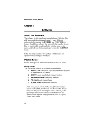 Mainboard User’s Manual



Chapter 4
                            Software

About the Software
The software for this mainboard is supplied on a CD-ROM. The
disk has some folders that can be used by many different
mainboards, for example the UTILITY and PERIPHERAL
folders. In addition, software that is specifically intended for one
kind of mainboard is stored in a folder with the name of that
mainboard. Software for this mainboard is stored in the P6VEM
folder.

Note: Never try to install software from a folder that is not
specified for use with your mainboard

P6VEM Folder
For this board, you can install software from the P6VEM folder:

Utility Folder
You can use the software in the following sub-folders:
          AWDFLASH: Software to erase and install new revisions
           of the system BIOS (CMOS)
          GAMUT: Audio rack for built-in sound system
          MEDIARING TALK: Telephony software.
          PC-CILLIN: Anti-virus software
          SUPER VOICE: Fax/modem software.

     Note: Some folders are subdivided into different operating
     systems such as DOS, Windows 95, and Windows NT. Always
     make sure that you are installing the correct software for the
     operating system on your computer. Some folders are also
     subdivided into different language versions, such as English,
     French, and German.



40
 