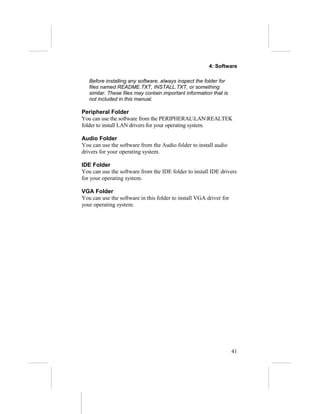 4: Software

   Before installing any software, always inspect the folder for
   files named README.TXT, INSTALL.TXT, or something
   similar. These files may contain important information that is
   not included in this manual.

Peripheral Folder
You can use the software from the PERIPHERALLANREALTEK
folder to install LAN drivers for your operating system.

Audio Folder
You can use the software from the Audio folder to install audio
drivers for your operating system.

IDE Folder
You can use the software from the IDE folder to install IDE drivers
for your operating system.

VGA Folder
You can use the software in this folder to install VGA driver for
your operating system.




                                                                    41
 