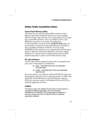 4: Software & Applications



Utility Folder Installation Notes

Award Flash Memory Utility
This utility lets you erase the system BIOS stored on a Flash
Memory chip on the mainboard, and lets you copy an updated
BIOS to the chip. Take care how you use this program. If you erase
the current BIOS and fail to write a new BIOS, or write a new
BIOS that is incorrect, your system will malfunction.
For this mainboard, you must use the AWD7XX.EXE utility. To
use the utility, you must be in real-mode DOS (not the DOS box
that is available in Windows 95/98/NT). If you are using
WINDOWS 95/98, shut down your computer and select the option
Restart in DOS in the shut-down dialog box. If you are running
Windows NT, shut down your computer and boot from a DOS
diskette temporarily in order to run the flash memory utility.

PC-cillin Software
The PC-cillin software program provides anti-virus protection for
your system. This program is available for:
            DOS – P6VEMUTILITYPC-CILLINDOS
             PCSCAN.EXE
            Win98 – P6VEMUTILITYPC-CILLINWIN98
             SETUP.EXE
Anti-virus software is provided for DOS and WIN95/98. Browse to
the appropriate directory for your operating system. For DOS, copy
all the files in the DOS folder to your hard disk drive and run
PSCAN to scan your system. For Windows 95/98, run SETUP to
install the application software.

GAMUT
The Gamut audio rack software for the built-in sound system is
provided for different languages. Go to the directory
P6VEMUTILITYGAMUT and choose either the English or
Chinese subdirectory; then run SETUP.EXE to install the
application software.


                                                                 42
 
