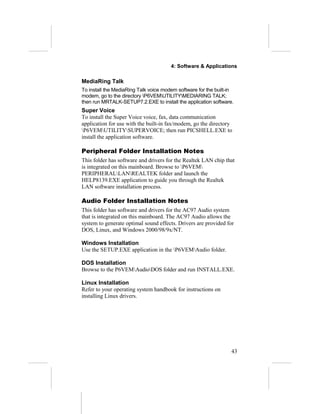 4: Software & Applications

MediaRing Talk
To install the MediaRing Talk voice modem software for the built-in
modem, go to the directory P6VEMUTILITYMEDIARING TALK;
then run MRTALK-SETUP7.2.EXE to install the application software.
Super Voice
To install the Super Voice voice, fax, data communication
application for use with the built-in fax/modem, go the directory
P6VEMUTILITYSUPERVOICE; then run PICSHELL.EXE to
install the application software.

Peripheral Folder Installation Notes
This folder has software and drivers for the Realtek LAN chip that
is integrated on this mainboard. Browse to P6VEM
PERIPHERALLANREALTEK folder and launch the
HELP8139.EXE application to guide you through the Realtek
LAN software installation process.

Audio Folder Installation Notes
This folder has software and drivers for the AC97 Audio system
that is integrated on this mainboard. The AC97 Audio allows the
system to generate optimal sound effects. Drivers are provided for
DOS, Linux, and Windows 2000/98/9x/NT.

Windows Installation
Use the SETUP.EXE application in the P6VEMAudio folder.

DOS Installation
Browse to the P6VEMAudioDOS folder and run INSTALL.EXE.

Linux Installation
Refer to your operating system handbook for instructions on
installing Linux drivers.




                                                                  43
 