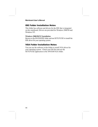 Mainboard User’s Manual


IDE Folder Installation Notes
This folder has software and drivers for the IDE that is integrated
on this mainboard. Drivers are provided for Windows 2000/98 and
Windows NT.

Windows 2000/98/NT Installation
Browse to the P6VEMIDE folder and run SETUP.EXE to install the
IDE driver for your operating system.

VGA Folder Installation Notes
You can use the software in this folder to install VGA driver for
your operating system. Check your OS first and use the
SETUP.EXE application in the P6VEMVGA folder.




44
 