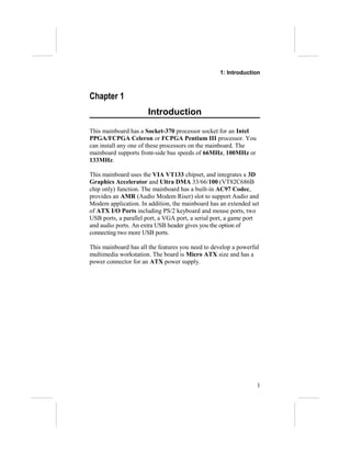 1: Introduction



Chapter 1
                      Introduction
This mainboard has a Socket-370 processor socket for an Intel
PPGA/FCPGA Celeron or FCPGA Pentium III processor. You
can install any one of these processors on the mainboard. The
mainboard supports front-side bus speeds of 66MHz, 100MHz or
133MHz.

This mainboard uses the VIA VT133 chipset, and integrates a 3D
Graphics Accelerator and Ultra DMA 33/66/100 (VT82C686B
chip only) function. The mainboard has a built-in AC97 Codec,
provides an AMR (Audio Modem Riser) slot to support Audio and
Modem application. In addition, the mainboard has an extended set
of ATX I/O Ports including PS/2 keyboard and mouse ports, two
USB ports, a parallel port, a VGA port, a serial port, a game port
and audio ports. An extra USB header gives you the option of
connecting two more USB ports.

This mainboard has all the features you need to develop a powerful
multimedia workstation. The board is Micro ATX size and has a
power connector for an ATX power supply.




                                                                 1
 
