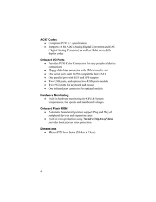 AC97 Codec
  ♦ Compliant PC97 2.1 specification
  ♦ Supports 18-bit ADC (Analog Digital Converter) and DAC
     (Digital Analog Converter) as well as 18-bit stereo full-
     duplex codec

Onboard I/O Ports
  ♦ Provides PC99 Color Connectors for easy peripheral device
     connections
  ♦ Floppy disk drive connector with 1Mb/s transfer rate
  ♦ One serial ports with 16550-compatible fast UART
  ♦ One parallel port with ECP and EPP support
  ♦ Two USB ports, and optional two USB ports module
  ♦ Two PS/2 ports for keyboard and mouse
  ♦ One infrared port connector for optional module

Hardware Monitoring
  ♦ Built-in hardware monitoring for CPU & System
     temperatures, fan speeds and mainboard voltages

Onboard Flash ROM
  ♦ Automatic board configuration support Plug and Play of
     peripheral devices and expansion cards
  ♦ Built-in virus protection using Trend’s ChipAwayVirus
     provides boot process virus protection.

Dimensions
  ♦ Micro ATX form factor (24.4cm x 19cm)




4
 