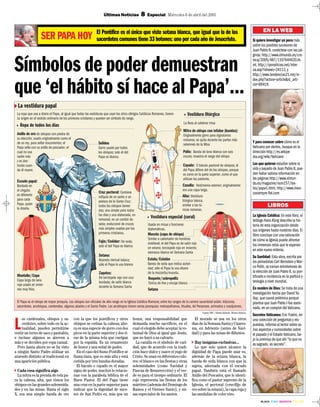 · BLACK · CYAN · MAGENTA · YELLOW ·
Últimas Noticias 8 Especial Miércoles 6 de abril del 2005
EN LA WEB
Si quiere investigar un poco más
sobre los posibles sucesores de
Juan Pablo II, conéctese con las pá-
ginas: http://www.elmundo.es/cro-
nica/2005/487/1107644420.ht-
ml, http://ipsnoticias.net/inter-
na.asp?idnews=24113, y
http://www.tendencias21.net/in-
dex.php?action=article&id_arti-
cle=89419.
Y para conocer sobre cómo es el
Vaticano por dentro, busque en la
dirección http://es.wikipe-
dia.org/wiki/Vaticano
Los que quieran estudiar sobre la
vida y papado de Juan Pablo II, pue-
den hallar valiosa información en
las páginas http://www.elmun-
do.es/magazine/num157/tex-
tos/papa1.html, http://www.mexi-
cosiempre fiel.com
SER PAPA HOY El Pontífice es el único que viste sotana blanca, que igual que la de los
sacerdotes comunes tiene 33 botones: uno por cada año de Jesucristo.
Símbolos de poder demuestran
que ‘el hábito sí hace al Papa’...
L
os cardenales, obispos y sa-
cerdotes, sobre todo en la ac-
tualidad, pueden permitirse
vestir un terno de saco y pantalón,
e incluso algunos se atreven a
más y se deciden por ropa casual.
Pero hasta ahora no se ha visto
a ningún Santo Padre utilizar un
atuendo distinto al tradicional en
una aparición pública.
Cada cosa significa algo
La mitra es la prenda de tela pa-
ra la cabeza, alta, que visten los
obispos en las grandes solemnida-
des y en las misas. Hasta el siglo
X, era una simple banda de oro
con la que los pontífices y otros
obispos se ceñían la cabeza; aho-
ra es una especie de gorro con dos
picos en la parte superior y dos ti-
ras de la misma tela que cuelgan
por la espalda. Es un ornamento
de honor y una señal de poder.
En el caso del Sumo Pontífice se
llama tiara, que es más alta y está
ceñida por tres bandas doradas.
El báculo o cayado es el mayor
signo de poder, muchos lo relacio-
nan con la parábola bíblica de el
Buen Pastor. El del Papa tiene
una cruz en la parte superior para
indicar que la dignidad de suce-
sor de San Pedro es, más que un
honor, una responsabilidad que
demanda mucho sacrificio, en el
cual el elegido debe aceptar la vo-
luntad de Dios al igual que Jesús,
que no huyó a su calvario.
La casulla es el símbolo de cari-
dad, que de acuerdo con la tradi-
ción hace dulce y suave el yugo de
Cristo. Se usan en diferentes colo-
res: el blanco en las fiestas y otras
solemnidades (como Navidad y
Pascua de Resurrección) y el ver-
de es para el tiempo ordinario. El
rojo representa las fiestas de los
mártires (además del Domingo de
Ramos y el Viernes Santo), y mi-
sas especiales de los santos.
El morado se usa en los otros
días de la Semana Santa y Cuares-
ma, en Adviento (antes de Navi-
dad) y para las misas de difuntos.
Hay insignias exclusivas...
Lo que solo quien alcance la
dignidad de Papa puede usar es,
además de la sotana blanca, la
banda de seda blanca con que la
sujeta, adornada con el escudo
papal. También está el llamado
Anillo del Pescador, que lo identi-
fica como el pastor supremo de la
Iglesia, el pectoral (crucifijo de
oro sobre la sotana), la capa roja y
las sandalias de color vino.
LIBROS
La Iglesia Católica: En este libro, el
teólogo Hans Küng describe la his-
toria de esta organización desde
sus orígenes hasta nuestros días. El
libro concluye con una valoración
de cómo la Iglesia puede afrontar
los inmensos retos que le esperan
en este nuevo milenio.
Su Santidad: Esta obra, escrita por
los periodistas Carl Bernstein y Mar-
co Politi, se narran entretelones de
la elección de Juan Pablo II, su pon-
tificado e incidencia en la política y
teología a nivel mundial.
En nombre de Dios: Se trata de una
investigación hecha por David Ya-
llop, que causó polémica porque
plantea que Juan Pablo I fue asesi-
nado, en un complot del Vaticano.
Secretos Vaticanos: Eric Fratini, en
una colección de preguntas y res-
puestas, informa al lector sobre va-
rios aspectos y curiosidades sobre
el papado y el Estado Vaticano, ba-
jo la premisa de que ahí “lo que no
es sagrado, es secreto”.
 