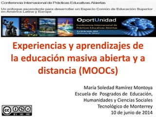 Experiencias y aprendizajes de
la educación masiva abierta y a
distancia (MOOCs)
María Soledad Ramírez Montoya
Escuela de Posgrados de Educación,
Humanidades y Ciencias Sociales
Tecnológico de Monterrey
10 de junio de 2014
 
