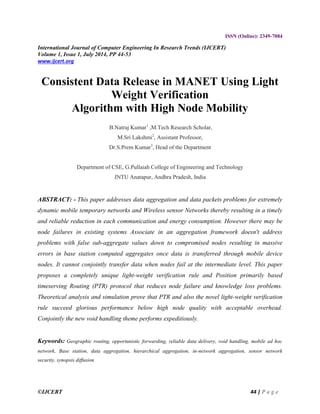 ©IJCERT 44 | P a g e
ISSN (Online): 2349-7084
International Journal of Computer Engineering In Research Trends (IJCERT)
Volume 1, Issue 1, July 2014, PP 44-53
www.ijcert.org
Consistent Data Release in MANET Using Light
Weight Verification
Algorithm with High Node Mobility
B.Natraj Kumar1
,M.Tech Research Scholar,
M.Sri Lakshmi2
, Assistant Professor,
Dr.S.Prem Kumar3
, Head of the Department
Department of CSE, G.Pullaiah College of Engineering and Technology
JNTU Anatapur, Andhra Pradesh, India
ABSTRACT: - This paper addresses data aggregation and data packets problems for extremely
dynamic mobile temporary networks and Wireless sensor Networks thereby resulting in a timely
and reliable reduction in each communication and energy consumption. However there may be
node failures in existing systems Associate in an aggregation framework doesn't address
problems with false sub-aggregate values down to compromised nodes resulting in massive
errors in base station computed aggregates once data is transferred through mobile device
nodes. It cannot conjointly transfer data when nodes fail at the intermediate level. This paper
proposes a completely unique light-weight verification rule and Position primarily based
timeserving Routing (PTR) protocol that reduces node failure and knowledge loss problems.
Theoretical analysis and simulation prove that PTR and also the novel light-weight verification
rule succeed glorious performance below high node quality with acceptable overhead.
Conjointly the new void handling theme performs expeditiously.
Keywords: Geographic routing, opportunistic forwarding, reliable data delivery, void handling, mobile ad hoc
network, Base station, data aggregation, hierarchical aggregation, in-network aggregation, sensor network
security, synopsis diffusion
 