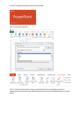 P7: Test a configuredcomputersystemforfunctionality
TEST 3: I testedthe loadtimes.
TEST 5: In Excel,the formulabaris shown,aswell asthe formulasearchingbox,andevena
categorisedversionof the formulas.WithPowerPointthere are several slideshow buttonsasshown
above.
 