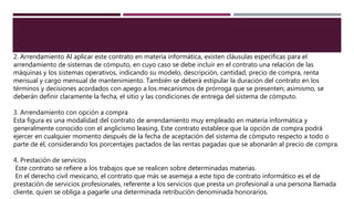 2. Arrendamiento Al aplicar este contrato en materia informática, existen cláusulas específicas para el
arrendamiento de sistemas de cómputo, en cuyo caso se debe incluir en el contrato una relación de las
máquinas y los sistemas operativos, indicando su modelo, descripción, cantidad, precio de compra, renta
mensual y cargo mensual de mantenimiento. También se deberá estipular la duración del contrato en los
términos y decisiones acordados con apego a los mecanismos de prórroga que se presenten; asimismo, se
deberán definir claramente la fecha, el sitio y las condiciones de entrega del sistema de cómputo.
3. Arrendamiento con opción a compra
Esta figura es una modalidad del contrato de arrendamiento muy empleado en materia informática y
generalmente conocido con el anglicismo leasing. Este contrato establece que la opción de compra podrá
ejercer en cualquier momento después de la fecha de aceptación del sistema de cómputo respecto a todo o
parte de él, considerando los porcentajes pactados de las rentas pagadas que se abonarán al precio de compra.
4. Prestación de servicios
Este contrato se refiere a los trabajos que se realicen sobre determinadas materias.
En el derecho civil mexicano, el contrato que más se asemeja a este tipo de contrato informático es el de
prestación de servicios profesionales, referente a los servicios que presta un profesional a una persona llamada
cliente, quien se obliga a pagarle una determinada retribución denominada honorarios.
 