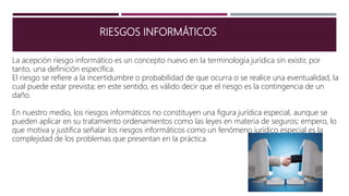 RIESGOS INFORMÁTICOS
La acepción riesgo informático es un concepto nuevo en la terminología jurídica sin existir, por
tanto, una definición específica.
El riesgo se refiere a la incertidumbre o probabilidad de que ocurra o se realice una eventualidad, la
cual puede estar prevista; en este sentido, es válido decir que el riesgo es la contingencia de un
daño.
En nuestro medio, los riesgos informáticos no constituyen una figura jurídica especial, aunque se
pueden aplicar en su tratamiento ordenamientos como las leyes en materia de seguros; empero, lo
que motiva y justifica señalar los riesgos informáticos como un fenómeno jurídico especial es la
complejidad de los problemas que presentan en la práctica.
 