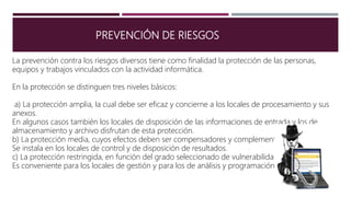 PREVENCIÓN DE RIESGOS
La prevención contra los riesgos diversos tiene como finalidad la protección de las personas,
equipos y trabajos vinculados con la actividad informática.
En la protección se distinguen tres niveles básicos:
a) La protección amplia, la cual debe ser eficaz y concierne a los locales de procesamiento y sus
anexos.
En algunos casos también los locales de disposición de las informaciones de entrada y los de
almacenamiento y archivo disfrutan de esta protección.
b) La protección media, cuyos efectos deben ser compensadores y complementarios.
Se instala en los locales de control y de disposición de resultados.
c) La protección restringida, en función del grado seleccionado de vulnerabilidad.
Es conveniente para los locales de gestión y para los de análisis y programación.
 