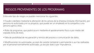 RIESGOS PROVENIENTES DE LOS PROGRAMAS
Entre este tipo de riesgos se pueden mencionar los siguientes:
• Fraude o desfalco mediante la afectación de los activos de la empresa (incluida información), por
persona no autorizada y en su proyecto, que puede ser un empleado en la compañía o una
persona ajena a ésta.
• Robo de programas, que podrá ocurrir mediante el apoderamiento físico o por medio del
copiado ilícito de éstos.
• Falta de posibilidad de recuperación y reinicio del proceso o comunicación de datos.
• Modificaciones no autorizadas, ya sean de carácter temporal o permanente o aun las realizadas
por el personal normalmente autorizado, ya sea por dolo o por imprudencia.
 