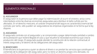 ELEMENTOS PERSONALES
EL ASEGURADOR
El asegurador es la persona que debe pagar la indemnización al ocurrir el siniestro; actúa como
intermediario entre las diversas economías aseguradas para distribuir el daño sufrido por los
afectados. En el derecho mexicano, el carácter empresarial del seguro es característica esencial del
contrato; por tanto, sólo pueden ser aseguradoras las empresas organizadas en la forma que la ley
dispone.
EL ASEGURADO
El asegurado contrata con el asegurador y se compromete a pagar determinada cantidad a cambio
de la prestación que recibirá llegado el caso y que resuelve la necesidad económica que crea la
producción del riesgo. El asegurado puede atender la constitución de la relación contractual, el
interés asegurado y el destino de las obligaciones del asegurador.
EL BENEFICIARIO
El beneficiario es la persona a quien se abona el dinero o se prestan los servicios que constituyen el
contenido de la obligación del asegurador, pero no tiene un derecho propio sino derivado, no
 