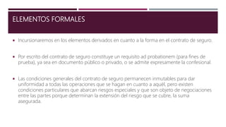 ELEMENTOS FORMALES
 Incursionaremos en los elementos derivados en cuanto a la forma en el contrato de seguro.
 Por escrito del contrato de seguro constituye un requisito ad probationem (para fines de
prueba), ya sea en documento público o privado, o se admite expresamente la confesional.
 Las condiciones generales del contrato de seguro permanecen inmutables para dar
uniformidad a todas las operaciones que se hagan en cuanto a aquél, pero existen
condiciones particulares que abarcan riesgos especiales y que son objeto de negociaciones
entre las partes porque determinan la extensión del riesgo que se cubre, la suma
asegurada.
 