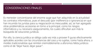 CONSIDERACIONES FINALES
Es menester concientizarse del enorme auge que han adquirido en la actualidad
los contratos informáticos, pues el descuido (por indiferencia o ignorancia) en que
han incurrido los juristas para su negociación es inexcusable; así, se han agregado
otras problemáticas accesorias en torno a la principal, como los riesgos
informáticos y su necesario aseguramiento, los cuales dificultan aún más la
búsqueda de soluciones jurídicas.
Por ello, la ciencia jurídica se obliga cada vez más a proveer fi guras efectivamente
aplicables acordes con las circunstancias del caso y no sujetas, como hasta ahora, a
moldes tradicionalistas que remiten irremisiblemente a aforismos Meta jurídicos
como el de “dejar hacer, dejar pasar”.
 